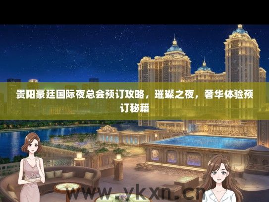 贵阳豪廷国际夜总会预订攻略，璀璨之夜，奢华体验预订秘籍