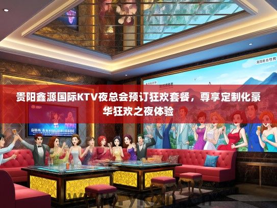 贵阳鑫源国际KTV夜总会预订狂欢套餐，尊享定制化豪华狂欢之夜体验