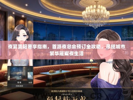 夜宴贵阳奢享指南，首派夜总会预订全攻略，尽揽城市繁华璀璨夜生活